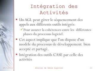 Intégration des
Activités
§  Un AGL peut gérer le séquencement des
appels aux différents outils intégrés
ü Pour assurer la cohérences entre les différentes
phases du processus logiciel.

§  Cet aspect implique que l'on dispose d'un
modèle du processus de développement bien
accepté et partagé.
§  Intégration des outils CASE par celle des
activités
25/12/11

Atelier de Génie Logiciel

21

 