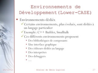 Environnements de
Développement(Lower-CASE)
§  Environnements dédiés

ü Certains environnements, plus évolués, sont dédiés à
un langage particulier
ü Exemple: C++ Builder, Smalltalk
ü Ces différents environnements proposent
•  Des bibliothèques de composants
•  Une interface graphique
•  Des éditeurs dédiés au langage
•  Des interprètes
•  Des debuggers
•  …

25/12/11

Atelier de Génie Logiciel

27

 