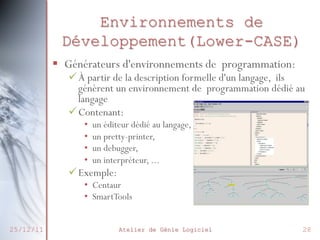 Environnements de
Développement(Lower-CASE)
§  Générateurs d'environnements de programmation:

ü À partir de la description formelle d'un langage, ils
génèrent un environnement de programmation dédié au
langage
ü Contenant:
• 
• 
• 
• 

un éditeur dédié au langage,
un pretty-printer,
un debugger,
un interpréteur, ...

ü Exemple:

•  Centaur
•  SmartTools
25/12/11

Atelier de Génie Logiciel

28

 