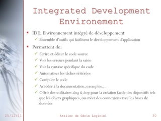Integrated Development
Environement
§  IDE: Environnement intégré de développement
ü  Ensemble d'outils qui facilitent le développement d'application

§  Permettent de:
ü  Ecrire et éditer le code source
ü  Voir les erreurs pendant la saisie
ü  Voir la syntaxe spécifique du code
ü  Automatiser les tâches réitérées
ü  Compiler le code
ü  Accéder à la documentation, exemples...
ü  Offrir des utilitaires drag & drop pour la création facile des dispositifs tels
que les objets graphiques, ou créer des connexions avec les bases de
données
25/12/11

Atelier de Génie Logiciel

30

 