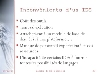 Inconvénients d'un IDE
§  Coût des outils
§  Temps d'exécution
§  Attachement à un module de base de
données, à une plateforme,...
§  Manque de personnel expérimenté et des
ressources
§  L'incapacité de certains IDEs à fournir
toutes les possibilités de langages
25/12/11

Atelier de Génie Logiciel

33

 