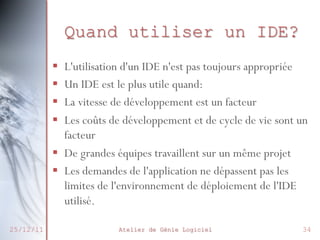 Quand utiliser un IDE?
§ 
§ 
§ 
§ 

L'utilisation d'un IDE n'est pas toujours appropriée
Un IDE est le plus utile quand:
La vitesse de développement est un facteur
Les coûts de développement et de cycle de vie sont un
facteur
§  De grandes équipes travaillent sur un même projet
§  Les demandes de l'application ne dépassent pas les
limites de l'environnement de déploiement de l'IDE
utilisé.
25/12/11

Atelier de Génie Logiciel

34

 