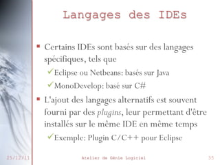 Langages des IDEs
§  Certains IDEs sont basés sur des langages
spécifiques, tels que
ü Eclipse ou Netbeans: basés sur Java
ü MonoDevelop: basé sur C#

§  L'ajout des langages alternatifs est souvent
fourni par des plugins, leur permettant d'être
installés sur le même IDE en même temps
ü Exemple: Plugin C/C++ pour Eclipse
25/12/11

Atelier de Génie Logiciel

35

 