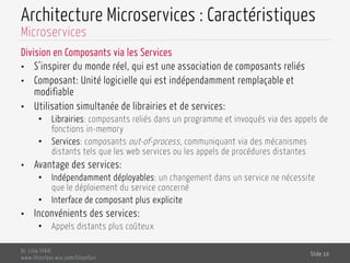 Architecture Microservices : Caractéristiques
Division en Composants via les Services
•  S’inspirer du monde réel, qui est une association de composants reliés
•  Composant: Unité logicielle qui est indépendamment remplaçable et
modifiable
•  Utilisation simultanée de librairies et de services:
•  Librairies: composants reliés dans un programme et invoqués via des appels de
fonctions in-memory
•  Services: composants out-of-process, communiquant via des mécanismes
distants tels que les web services ou les appels de procédures distantes
•  Avantage des services:
•  Indépendamment déployables: un changement dans un service ne nécessite
que le déploiement du service concerné
•  Interface de composant plus explicite
•  Inconvénients des services:
•  Appels distants plus coûteux
Dr. Lilia SFAXI
www.liliasfaxi.wix.com/liliasfaxi
Slide 10
Microservices
 