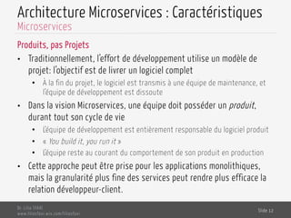 Architecture Microservices : Caractéristiques
Produits, pas Projets
•  Traditionnellement, l’effort de développement utilise un modèle de
projet: l’objectif est de livrer un logiciel complet
•  À la fin du projet, le logiciel est transmis à une équipe de maintenance, et
l’équipe de développement est dissoute
•  Dans la vision Microservices, une équipe doit posséder un produit,
durant tout son cycle de vie
•  L’équipe de développement est entièrement responsable du logiciel produit
•  « You build it, you run it »
•  L’équipe reste au courant du comportement de son produit en production
•  Cette approche peut être prise pour les applications monolithiques,
mais la granularité plus fine des services peut rendre plus efficace la
relation développeur-client.
Dr. Lilia SFAXI
www.liliasfaxi.wix.com/liliasfaxi
Slide 12
Microservices
 