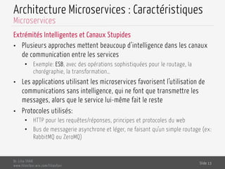 Architecture Microservices : Caractéristiques
Extrémités Intelligentes et Canaux Stupides
•  Plusieurs approches mettent beaucoup d’intelligence dans les canaux
de communication entre les services
•  Exemple: ESB, avec des opérations sophistiquées pour le routage, la
chorégraphie, la transformation…
•  Les applications utilisant les microservices favorisent l’utilisation de
communications sans intelligence, qui ne font que transmettre les
messages, alors que le service lui-même fait le reste
•  Protocoles utilisés:
•  HTTP pour les requêtes/réponses, principes et protocoles du web
•  Bus de messagerie asynchrone et léger, ne faisant qu’un simple routage (ex:
RabbitMQ ou ZeroMQ)
Dr. Lilia SFAXI
www.liliasfaxi.wix.com/liliasfaxi
Slide 13
Microservices
 
