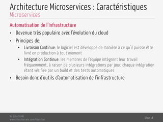 Architecture Microservices : Caractéristiques
Automatisation de l’Infrastructure
•  Devenue très populaire avec l’évolution du cloud
•  Principes de:
•  Livraison Continue: le logiciel est développé de manière à ce qu’il puisse être
livré en production à tout moment
•  Intégration Continue: les membres de l’équipe intègrent leur travail
fréquemment, à raison de plusieurs intégrations par jour, chaque intégration
étant vérifiée par un build et des tests automatiques
•  Besoin donc d’outils d’automatisation de l’infrastructure
Dr. Lilia SFAXI
www.liliasfaxi.wix.com/liliasfaxi
Slide 16
Microservices
 
