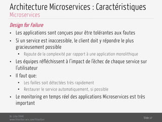 Architecture Microservices : Caractéristiques
Design for Failure
•  Les applications sont conçues pour être tolérantes aux fautes
•  Si un service est inaccessible, le client doit y répondre le plus
gracieusement possible
•  Rajoute de la complexité par rapport à une application monolithique
•  Les équipes réfléchissent à l’impact de l’échec de chaque service sur
l’utilisateur
•  Il faut que:
•  Les failles soit détectées très rapidement
•  Restaurer le service automatiquement, si possible
•  Le monitoring en temps réel des applications Microservices est très
important
Dr. Lilia SFAXI
www.liliasfaxi.wix.com/liliasfaxi
Slide 17
Microservices
 