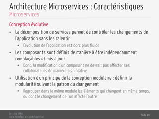 Architecture Microservices : Caractéristiques
Conception évolutive
•  La décomposition de services permet de contrôler les changements de
l’application sans les ralentir
•  L’évolution de l’application est donc plus fluide
•  Les composants sont définis de manière à être indépendamment
remplaçables et mis à jour
•  Donc, la modification d’un composant ne devrait pas affecter ses
collaborateurs de manière significative
•  Utilisation d’un principe de la conception modulaire : définir la
modularité suivant le patron du changement
•  Regrouper dans le même module les éléments qui changent en même temps,
ou dont le changement de l’un affecte l’autre
Dr. Lilia SFAXI
www.liliasfaxi.wix.com/liliasfaxi
Slide 18
Microservices
 