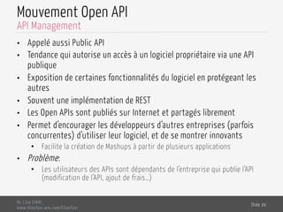 Mouvement Open API
•  Appelé aussi Public API
•  Tendance qui autorise un accès à un logiciel propriétaire via une API
publique
•  Exposition de certaines fonctionnalités du logiciel en protégeant les
autres
•  Souvent une implémentation de REST
•  Les Open APIs sont publiés sur Internet et partagés librement
•  Permet d’encourager les développeurs d’autres entreprises (parfois
concurrentes) d’utiliser leur logiciel, et de se montrer innovants
•  Facilite la création de Mashups à partir de plusieurs applications
•  Problème:
•  Les utilisateurs des APIs sont dépendants de l’entreprise qui publie l’API
(modification de l’API, ajout de frais…)
Dr. Lilia SFAXI
www.liliasfaxi.wix.com/liliasfaxi
Slide 20
API Management
 