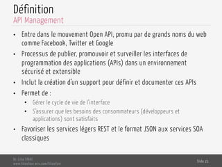 Définition
•  Entre dans le mouvement Open API, promu par de grands noms du web
comme Facebook, Twitter et Google
•  Processus de publier, promouvoir et surveiller les interfaces de
programmation des applications (APIs) dans un environnement
sécurisé et extensible
•  Inclut la création d’un support pour définir et documenter ces APIs
•  Permet de :
•  Gérer le cycle de vie de l’interface
•  S’assurer que les besoins des consommateurs (développeurs et
applications) sont satisfaits
•  Favoriser les services légers REST et le format JSON aux services SOA
classiques
Dr. Lilia SFAXI
www.liliasfaxi.wix.com/liliasfaxi
Slide 21
API Management
 