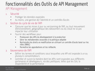 Fonctionnalités des Outils de API Management
1.  Sécurité
•  Protéger les données exposées
•  Au moins, une gestion de l’identité et un contrôle d’accès
2.  Gestion du cycle de vie de l’API
•  S’assurer que les mises à jour ou versionning de l’API, ou tout mouvement
d’environnement, géographique des datacenters ou du cloud ne va pas
impacter leur utilisation
•  Fournir des workflows pour:
•  Promouvoir des APIs du développement à la production
•  Gérer les métadonnées associées à la politique adoptée
•  Restreindre les droits en modification en utilisant un contrôle d’accès basé sur les
rôles (RBAC)
•  Permettre les approbations et les rollbacks
3.  Gouvernance de l’API
•  Définir les termes et conditions sous lesquelles une API est exposée à un ou
plusieurs consommateurs
•  Contrôler et suivre la manière dont les APIs sont exposées aux différents
partenaires et développeurs, via des politiques, telles que les SLA, la
disponibilité et la performance
Dr. Lilia SFAXI
www.liliasfaxi.wix.com/liliasfaxi
Slide 23
API Management
 