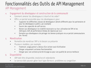 Fonctionnalités des Outils de API Management
4.  Engagement du développeur et construction de la communauté
•  Comment amener les développeurs à bord et les aider?
•  Offrir un portail accessible pour les développeurs pour:
•  Supporter les différentes classes de développeurs (droits différents pour les partenaires et
pour les développeurs publics, par exemple)
•  Fournir des capacités de self-service
•  Donner aux développeurs la visibilité necessaire sur leur utilisation de l’API et les
métriques clefs de performance (temps de réponse par ex.)
•  Permetre aux développeurs de partager les bonnes pratiques via un portail communautaire
(ex. forum)
5.  Monétisation
•  Permettre de monétiser l’API si le besoin se présente
•  Plusieurs modèles, par exemple:
•  Freemium: usage gratuit u dessus d’un certain seuil d’utilisation
•  Charger uniquement certaines fonctionnalités
•  Charger pour une certaine priorité d’usage ou pour une qualité de service meilleure
6.  Disponibilité
•  L’API doit être disponible, évolutive et redondante
•  Le service doit pouvoir gérer tout type d’erreurs, problèmes ou congestion
Dr. Lilia SFAXI
www.liliasfaxi.wix.com/liliasfaxi
Slide 24
API Management
 