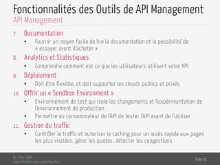 Fonctionnalités des Outils de API Management
7.  Documentation
•  Fournir un moyen facile de lire la documentation et la possibilité de
« essayer avant d’acheter »
8.  Analytics et Statistiques
•  Comprendre comment est-ce que les utilisateurs utilisent votre API
9.  Déploiement
•  Doit être flexible, et doit supporter les clouds publics et privés
10.  Offrir un « Sendbox Environment »
•  Environnement de test qui isole les changements et l’expérimentation de
l’environnement de production
•  Permettre au consommateur de l’API de tester l’API avant de l’utiliser
11.  Gestion du traffic
•  Contrôler le traffic et autoriser le caching pour un accès rapide aux pages
les plus visitées, gérer les quotas, détecter les congestions
Dr. Lilia SFAXI
www.liliasfaxi.wix.com/liliasfaxi
Slide 25
API Management
 
