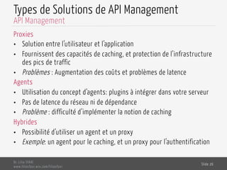 Types de Solutions de API Management
Proxies
•  Solution entre l’utilisateur et l’application
•  Fournissent des capacités de caching, et protection de l’infrastructure
des pics de traffic
•  Problèmes : Augmentation des coûts et problèmes de latence
Agents
•  Utilisation du concept d’agents: plugins à intégrer dans votre serveur
•  Pas de latence du réseau ni de dépendance
•  Problème : difficulté d’implémenter la notion de caching
Hybrides
•  Possibilité d’utiliser un agent et un proxy
•  Exemple: un agent pour le caching, et un proxy pour l’authentification
Dr. Lilia SFAXI
www.liliasfaxi.wix.com/liliasfaxi
Slide 26
API Management
 