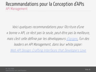 Recommandations pour la Conception d’APIs
Voici quelques recommandations pour l’écriture d’une
« bonne » API, ce n’est pas la seule, peut-être pas la meilleure,
mais c’est celle définie par les développeurs d’apigee, l’un des
leaders en API Management, dans leur white paper:
Web API Design: Crafting Interfaces that Developers Love
Dr. Lilia SFAXI
www.liliasfaxi.wix.com/liliasfaxi
Slide 28
API Management
 