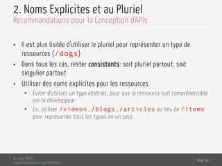 2. Noms Explicites et au Pluriel
•  Il est plus lisible d’utiliser le pluriel pour représenter un type de
ressources (/dogs)
•  Dans tous les cas, rester consistants: soit pluriel partout, soit
singulier partout
•  Utiliser des noms explicites pour les ressources
•  Éviter d’utiliser un type abstrait, pour que la ressource soit compréhensible
par le développeur
•  Ex. utiliser /videos,/blogs,/articles au lieu de /items
pour représenter tous les types en un seul
Dr. Lilia SFAXI
www.liliasfaxi.wix.com/liliasfaxi
Slide 30
Recommandations pour la Conception d'APIs
 