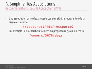 3. Simplifier les Associations
•  Une association entre deux ressources devrait être représentée de la
manière suivante:
/ressource1/id1/ressource2
•  Par exemple, si on cherche les chiens du propriétaire 5678, on écrira:
/owners/5678/dogs
Dr. Lilia SFAXI
www.liliasfaxi.wix.com/liliasfaxi
Slide 31
Recommandations pour la Conception d'APIs
 