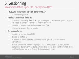 6. Versionning
•  TOUJOURS inclure une version dans votre API
•  La rendre obligatoire
•  Plusieurs manières de faire:
•  Inclure un timestamp dans l’URL, qui va indiquer quand est-ce que la requête a
été créée, et choisir selon cela la version à utiliser
•  Spécifier la version sous la forme Vxx dans l’URL
•  Indiquer la version dans le header
•  Recommandation:
•  Spécifier la version dans l’URL
•  Utiliser le préfixe ‘v’
•  Le définir au début de l’URL, de manière à ce qu’il ait un haut niveau
hiérarchique
•  Utiliser un nombre ordinal simple (v1, v2, …) plutôt que v1.2, v2.4, car la
granularité du versionning d’une API doit être assez gros (contrairement à une
implémentation, qui peut évoluer à plusieurs reprises)
Dr. Lilia SFAXI
www.liliasfaxi.wix.com/liliasfaxi
Slide 34
Recommandations pour la Conception d'APIs
 