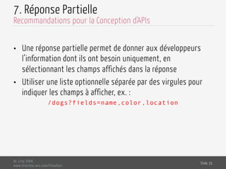 7. Réponse Partielle
•  Une réponse partielle permet de donner aux développeurs
l’information dont ils ont besoin uniquement, en
sélectionnant les champs affichés dans la réponse
•  Utiliser une liste optionnelle séparée par des virgules pour
indiquer les champs à afficher, ex. :
/dogs?fields=name,color,location
Dr. Lilia SFAXI
www.liliasfaxi.wix.com/liliasfaxi
Slide 35
Recommandations pour la Conception d'APIs
 