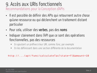 9. Accès aux URIs Fonctionnels
•  Il est possible de définir des APIs qui retournent autre chose
qu’une ressource ou qui déclenchent un traitement distant
particulier
•  Pour cela, utiliser des verbes, pas des noms
•  Indiquer clairement dans l’API que ce sont des opérations
fonctionnelles, pas des ressources
•  En ajoutant un préfixe à leur URI, comme func, par exemple
•  En les définissant dans une section différente de la documentation
http://.../api/func/calculateTax?state=fl&amount=10
Dr. Lilia SFAXI
www.liliasfaxi.wix.com/liliasfaxi
Slide 37
Recommandations pour la Conception d'APIs
 