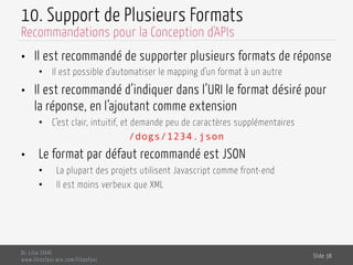 10. Support de Plusieurs Formats
•  Il est recommandé de supporter plusieurs formats de réponse
•  Il est possible d’automatiser le mapping d’un format à un autre
•  Il est recommandé d’indiquer dans l’URI le format désiré pour
la réponse, en l’ajoutant comme extension
•  C’est clair, intuitif, et demande peu de caractères supplémentaires
/dogs/1234.json
•  Le format par défaut recommandé est JSON
•  La plupart des projets utilisent Javascript comme front-end
•  Il est moins verbeux que XML
Dr. Lilia SFAXI
www.liliasfaxi.wix.com/liliasfaxi
Slide 38
Recommandations pour la Conception d'APIs
 