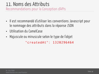 11. Noms des Attributs
•  Il est recommandé d’utiliser les conventions Javascript pour
le nommage des attributs dans la réponse JSON
•  Utilisation du CamelCase
•  Majuscule ou minuscule selon le type de l’objet
"createdAt": 1320296464
Dr. Lilia SFAXI
www.liliasfaxi.wix.com/liliasfaxi
Slide 39
Recommandations pour la Conception d'APIs
 