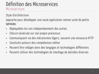 Définition des Microservices
Style d’architecture
Approche pour développer une seule application comme suite de petits
services:
•  Déployables les uns indépendamment des autres
•  Chacun s’exécute sur son propre processus
•  Communiquent via des mécanismes légers, souvent une ressource HTTP
•  Constuits autours des compétences métier
•  Peuvent être rédigés dans des langages et technologies différentes
•  Peuvent utiliser des technologies de stockage de données diverses
4
Microservices
 