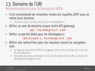 13. Domaine de l’URI
•  Il est recommandé de consolider toutes les requêtes d’API sous un
même sous-domaine
•  C’est plus propre, et plus facile pour les développeurs
•  Définir un nom de domaine unique (votre API gateway)
api.techdogrest.com
•  Définir un portail dédié pour les développeurs
developers.techdogrest.com
•  Définir des redirections pour les requêtes venant du navigateur
web:
•  Un appel du domaine de l’API du navigateur devrait être redirigé vers le portail
des développeurs
•  Utilisation de dev ou developer au lieu de developers devrait être redirigé vers
developers.techdogrest.com
Dr. Lilia SFAXI
www.liliasfaxi.wix.com/liliasfaxi
Slide 41
Recommandations pour la Conception d'APIs
 