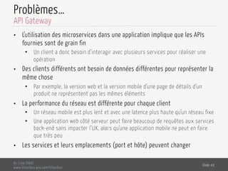 Problèmes…
•  L’utilisation des microservices dans une application implique que les APIs
fournies sont de grain fin
•  Un client a donc besoin d’interagir avec plusieurs services pour réaliser une
opération
•  Des clients différents ont besoin de données différentes pour représenter la
même chose
•  Par exemple, la version web et la version mobile d’une page de détails d’un
produit ne représentent pas les mêmes éléments
•  La performance du réseau est différente pour chaque client
•  Un réseau mobile est plus lent et avec une latence plus haute qu’un réseau fixe
•  Une application web côté serveur peut faire beaucoup de requêtes aux services
back-end sans impacter l’UX, alors qu’une application mobile ne peut en faire
que très peu
•  Les services et leurs emplacements (port et hôte) peuvent changer
Dr. Lilia SFAXI
www.liliasfaxi.wix.com/liliasfaxi
Slide 43
API Gateway
 