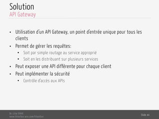 Solution
•  Utilisation d’un API Gateway, un point d’entrée unique pour tous les
clients
•  Permet de gérer les requêtes:
•  Soit par simple routage au service approprié
•  Soit en les distribuant sur plusieurs services
•  Peut exposer une API différente pour chaque client
•  Peut implémenter la sécurité
•  Contrôle d’accès aux APIs
Dr. Lilia SFAXI
www.liliasfaxi.wix.com/liliasfaxi
Slide 44
API Gateway
 