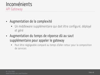 Inconvénients
•  Augmentation de la complexité
•  Un middleware supplémentaire qui doit être configuré, déployé
et géré
•  Augmentation du temps de réponse dû au saut
supplémentaire pour appeler le gateway
•  Peut être négligeable comparé au temps d’aller-retour pour la composition
de services
Dr. Lilia SFAXI
www.liliasfaxi.wix.com/liliasfaxi
Slide 46
API Gateway
 