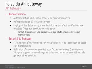 Rôles du API Gateway
•  Auhentification
•  Authentification pour chaque requête ou série de requêtes
•  Définit des règles d’accès aux services
•  La plupart des Gateways ajoutent les informations d’authentification aux
requêtes faites aux services en arrière plan
•  Permet de développer une logique spécifique à l’utilisateur au niveau des
microservices
•  Sécurité du Transport
•  Étant le point d’entrée unique aux APIs publiques, il doit sécuriser les accès
aux microservices
•  Utilisation d’un protocole sécurisé pour l’accès au Gateway (par exemple
SSL) puis suppression ou changement des contraintes de sécurité entre le
gateway et les services
Dr. Lilia SFAXI
www.liliasfaxi.wix.com/liliasfaxi
Slide 47
API Gateway
 