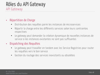 Rôles du API Gateway
•  Répartition de Charge
•  Distribution des requêtes parmi les instances de microservices
•  Répartir la charge entre les différents services selon leurs contraintes
respectives
•  Le gateway peut demander la création dynamique de nouvelles instances de
service si les instances existantes ne sont pas suffisantes
•  Dispatching des Requêtes
•  Le gateway peut travailler en tandem avec les Service Registries pour router
les requêtes vers le bon service
•  Gestion du routage des services inexistants ou obsolètes
Dr. Lilia SFAXI
www.liliasfaxi.wix.com/liliasfaxi
Slide 48
API Gateway
 