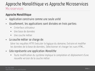 Approche Monolithique vs Approche Microservices
Approche Monolithique
•  Application construire comme une seule unité
•  Usuellement, les applications sont divisées en trois parties:
•  L’interface utilisateur
•  Une base de données
•  Une couche métier
•  La couche métier se charge de:
Gérer les requêtes HTTP, Exécuter la logique du domaine, Extraire et modifier
les données de la base de données, Sélectionner et charger les vues HTML…
•  Cela représente une application Monolithe
•  Toute modification du système implique la compilation et déploiement d’une
nouvelle version de la couche métier
Dr. Lilia SFAXI
www.liliasfaxi.wix.com/liliasfaxi
Slide 5
Microservices
 