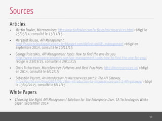 Articles
•  Martin Fowler, Microservices, http://martinfowler.com/articles/microservices.html rédigé le
25/03/14, consulté le 13/11/15
•  Margaret Rouse, API Management,
http://searchcloudapplications.techtarget.com/definition/API-management rédigé en
septembre 2014, consulté le 29/11/15
•  George Psistakis, API Management tools: How to find the one for you
http://www.developereconomics.com/api-management-tools-how-to-find-the-one-for-you/,
rédigé le 23/03/15, consulté le 29/11/15
•  Chris Richardson, MicroServices Patterns and Best Practices, http://microservices.io/ rédigé
en 2014, consulté le 6/12/15
•  Sebastiàn Peyrott, An Introduction to Microservices part 2: The API Gateway,
https://auth0.com/blog/2015/09/13/an-introduction-to-microservices-part-2-API-gateway/ rédigé
le 13/09/2015, consulté le 6/12/15
White Papers
•  Choosing the Right API Management Solution for the Enterprise User, CA Technologies White
paper, september 2014
50
Sources
 