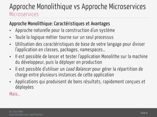 Approche Monolithique vs Approche Microservices
Approche Monolithique: Caractéristiques et Avantages
•  Approche naturelle pour la construction d’un système
•  Toute la logique métier tourne sur un seul processus
•  Utilisation des caractéristiques de base de votre langage pour diviser
l’application en classes, packages, namespaces…
•  Il est possible de lancer et tester l’application Monolithe sur la machine
du développeur, puis la déployer en production
•  Il est possible d’utiliser un Load Balancer pour gérer la répartition de
charge entre plusieurs instances de cette application
•  Applications qui produisent de bons résultats, rapidement conçues et
déployées
Mais…
Dr. Lilia SFAXI
www.liliasfaxi.wix.com/liliasfaxi
Slide 6
Microservices
 