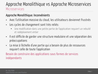 Approche Monolithique vs Approche Microservices
Approche Monolithique: Inconvénients
•  Avec l’utilisation massive du cloud, les utilisateurs deviennet frustrés
•  Les cycles de changement sont très reliés:
•  Une modification dans une petite partie de l’application requiert un rebuild
et redéploiement entier
•  Il est difficile de garder une structure modulaire et une séparation des
préoccupations
•  La mise à l’échelle d’une partie qui a besoin de plus de ressources
requiert celle de toute l’application
Besoin de construire des applications sous formes de services
indépendants
Dr. Lilia SFAXI
www.liliasfaxi.wix.com/liliasfaxi
Slide 7
Microservices
 