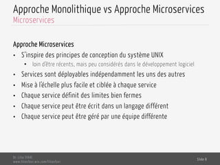 Approche Monolithique vs Approche Microservices
Approche Microservices
•  S’inspire des principes de conception du système UNIX
•  loin d’être récents, mais peu considérés dans le développement logiciel
•  Services sont déployables indépendamment les uns des autres
•  Mise à l’échelle plus facile et ciblée à chaque service
•  Chaque service définit des limites bien fermes
•  Chaque service peut être écrit dans un langage différent
•  Chaque service peut être géré par une équipe différente
Dr. Lilia SFAXI
www.liliasfaxi.wix.com/liliasfaxi
Slide 8
Microservices
 