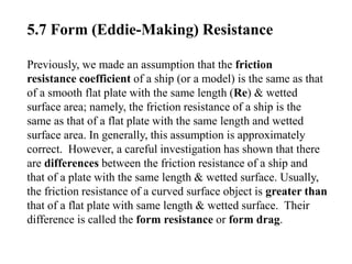 5.7 Form (Eddie-Making) Resistance
Previously, we made an assumption that the friction
resistance coefficient of a ship (or a model) is the same as that
of a smooth flat plate with the same length (Re) & wetted
surface area; namely, the friction resistance of a ship is the
same as that of a flat plate with the same length and wetted
surface area. In generally, this assumption is approximately
correct. However, a careful investigation has shown that there
are differences between the friction resistance of a ship and
that of a plate with the same length & wetted surface. Usually,
the friction resistance of a curved surface object is greater than
that of a flat plate with same length & wetted surface. Their
difference is called the form resistance or form drag.
 
