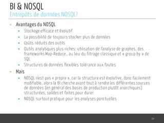 BI & NOSQL
• Avantages du NOSQL
§ Stockage efficace et évolutif
§ La possibilité de toujours stocker plus de données
§ Coûts réduits des outils
§ Outils analytiques plus riches: utilisation de l’analyse de graphes, des
frameworks Map-Reduce… au lieu du filtrage classique et « group by » de
SQL
§ Structures de données flexibles tolérance aux fautes
• Mais
§ NOSQL n’est pas « propre », car la structure est évolutive, donc facilement
modifiable, alors la BI cherche avant tout à rendre les différentes sources
de données (en général des bases de production plutôt anarchiques)
structurées, solides et faites pour durer
§ NOSQL surtout pratique pour les analyses ponctuelles
14
Entrepôts de données NOSQL?
 