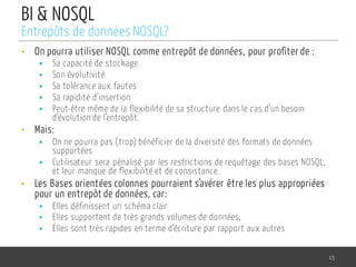 BI & NOSQL
• On pourra utiliser NOSQL comme entrepôt de données, pour profiter de :
§ Sa capacité de stockage
§ Son évolutivité
§ Sa tolérance aux fautes
§ Sa rapidité d’insertion
§ Peut-être même de la flexibilité de sa structure dans le cas d’un besoin
d’évolution de l’entrepôt.
• Mais:
§ On ne pourra pas (trop) bénéficier de la diversité des formats de données
supportées
§ L’utilisateur sera pénalisé par les restrictions de requêtage des bases NOSQL,
et leur manque de flexibilité et de consistance.
• Les Bases orientées colonnes pourraient s’avérer être les plus appropriées
pour un entrepôt de données, car:
§ Elles définissent un schéma clair
§ Elles supportent de très grands volumes de données,
§ Elles sont très rapides en terme d’écriture par rapport aux autres
15
Entrepôts de données NOSQL?
 