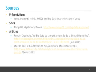• Présentations
§ Venu Anuganti, « SQL, NOSQL and Big Data in Architecture », 2012
• Sites
§ MongoDB, BigData Explained, http://www.mongodb.com/big-data-explained
• Articles
§ Romain Chaumais, “Le Big Data ou la mort annoncée de la BI traditionnelles”,
http://technologies.lesechos.fr/business-intelligence/le-big-data-ou-la-
mort-annoncee-de-la-bi-traditionnelle-_a-41-681.html , juin 2013
§ Charles Roe, « BI/Analytics on NoSQL: Review of architectures »,
http://www.dataversity.net/bianalytics-on-nosql-review-of-architectures-
part-1/ Février 2012
16
Sources
 