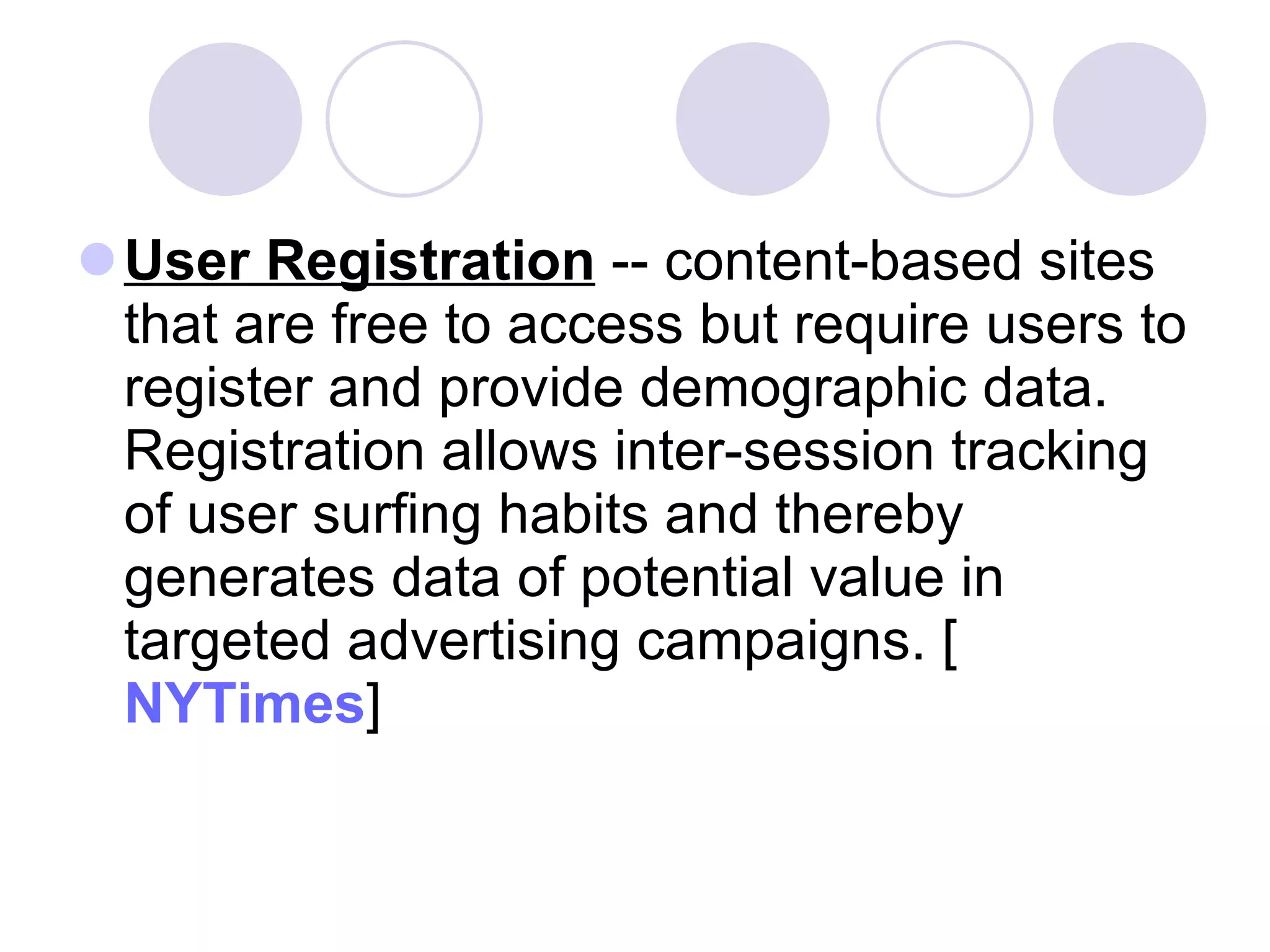 User Registration  -- content-based sites that are free to access but require users to register and provide demographic data. Registration allows inter-session tracking of user surfing habits and thereby generates data of potential value in targeted advertising campaigns. [ NYTimes ] 