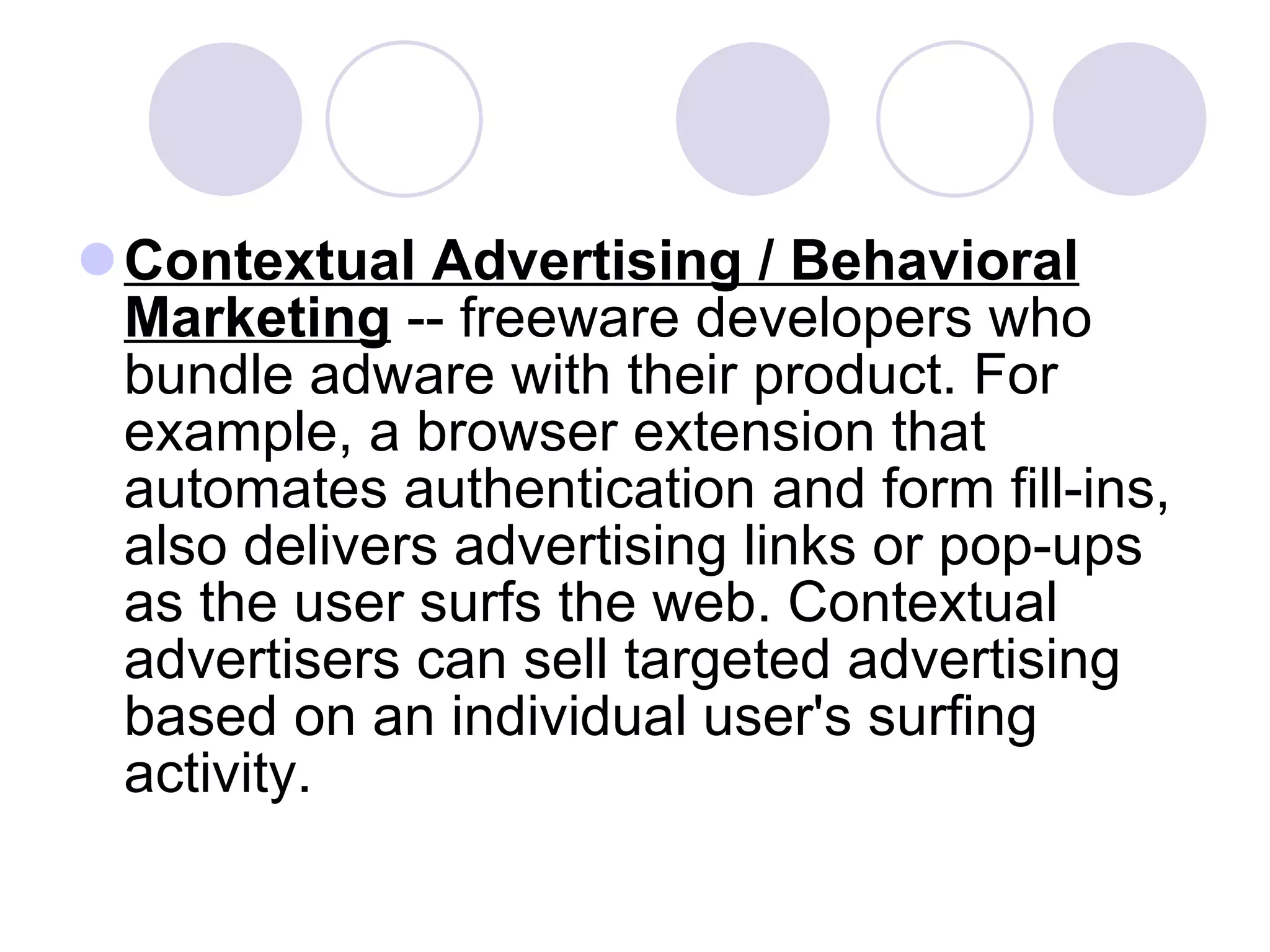 Contextual Advertising / Behavioral Marketing  -- freeware developers who bundle adware with their product. For example, a browser extension that automates authentication and form fill-ins, also delivers advertising links or pop-ups as the user surfs the web. Contextual advertisers can sell targeted advertising based on an individual user's surfing activity. 