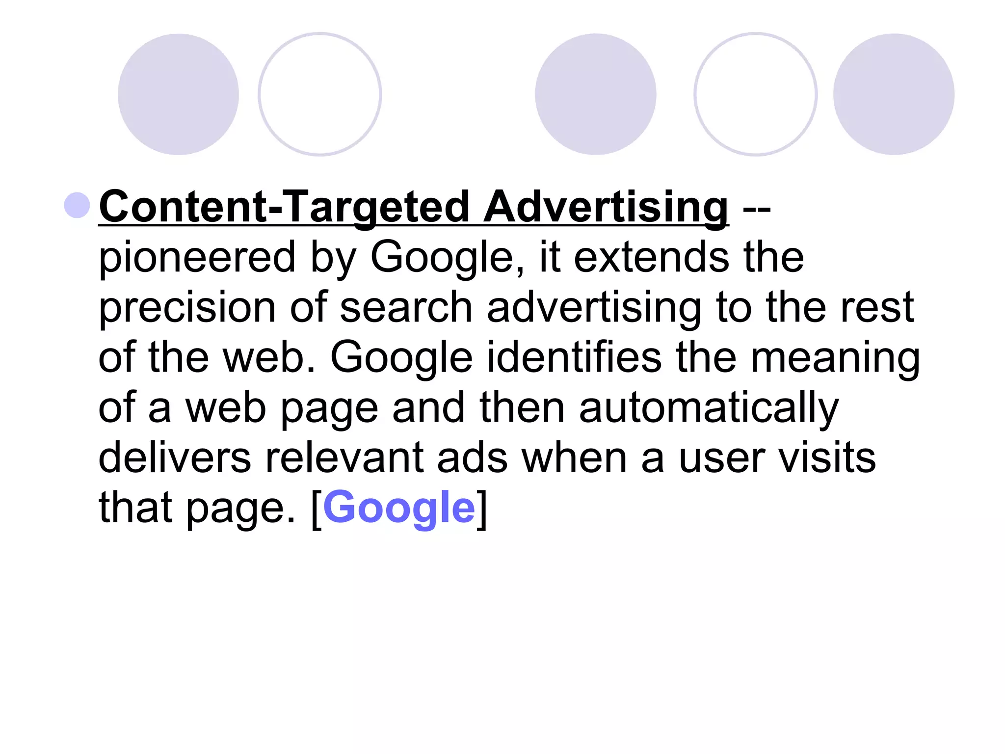 Content-Targeted Advertising  -- pioneered by Google, it extends the precision of search advertising to the rest of the web. Google identifies the meaning of a web page and then automatically delivers relevant ads when a user visits that page. [ Google ]  