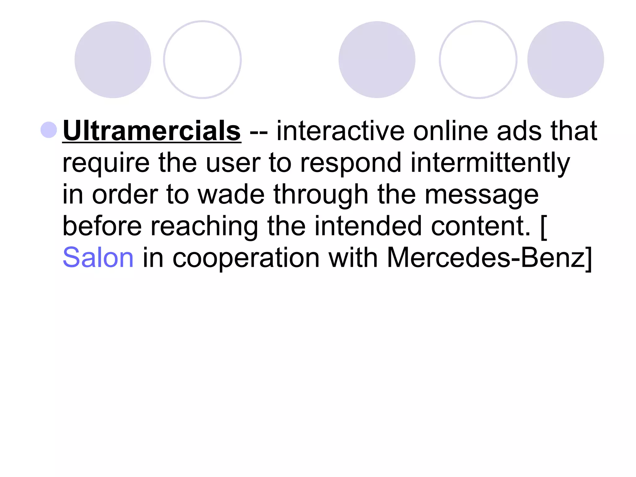 Ultramercials  -- interactive online ads that require the user to respond intermittently in order to wade through the message before reaching the intended content. [ Salon  in cooperation with Mercedes-Benz]  