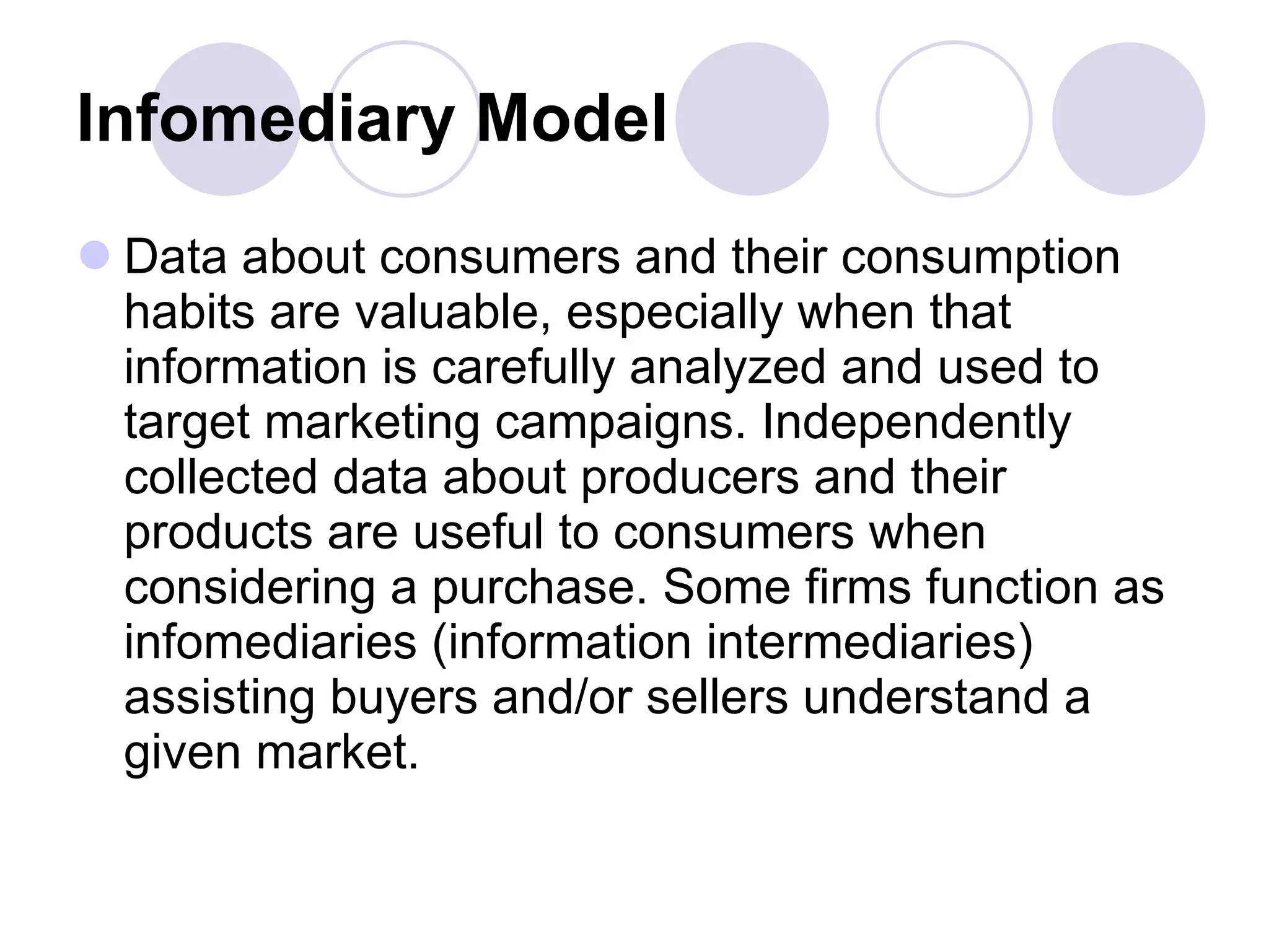 Infomediary Model   Data about consumers and their consumption habits are valuable, especially when that information is carefully analyzed and used to target marketing campaigns. Independently collected data about producers and their products are useful to consumers when considering a purchase. Some firms function as infomediaries (information intermediaries) assisting buyers and/or sellers understand a given market.  
