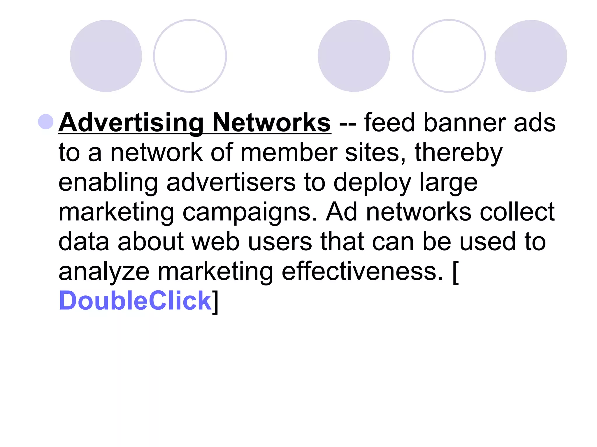 Advertising Networks  -- feed banner ads to a network of member sites, thereby enabling advertisers to deploy large marketing campaigns. Ad networks collect data about web users that can be used to analyze marketing effectiveness. [ DoubleClick ]  
