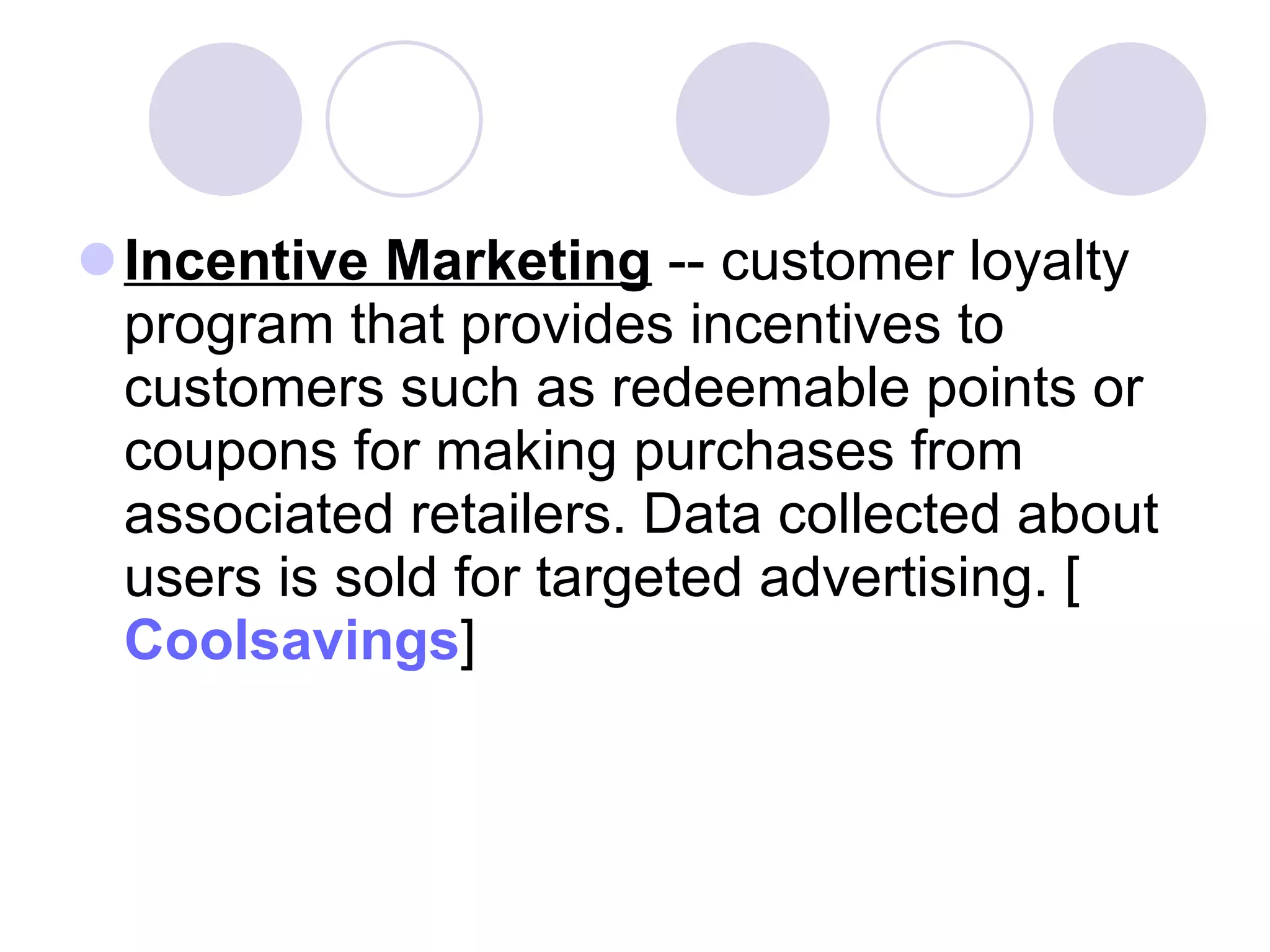 Incentive Marketing  -- customer loyalty program that provides incentives to customers such as redeemable points or coupons for making purchases from associated retailers. Data collected about users is sold for targeted advertising. [ Coolsavings ]  